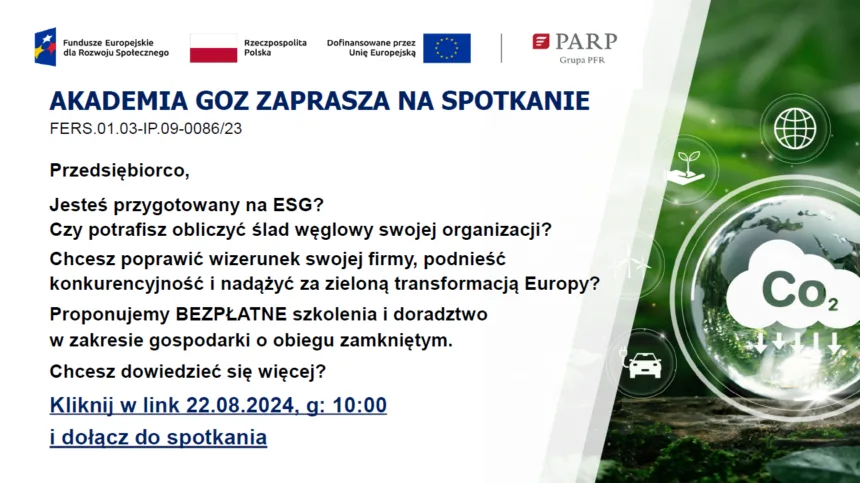 Akademia GOZ zaprasza na spotkanie. Na górze baner z logami Unii Europejskiej. Treść plakatu: Przedsiębiorco, Jesteś przygotowany na ESG?
Czy potrafisz obliczyć ślad węglowy swojej organizacji?  Chcesz poprawić wizerunek swojej firmy, podnieść konkurencyjność i nadążyć za zieloną transformacją Europy?
Proponujemy BEZPŁATNE szkolenia i doradztwo w zakresie gospodarki o obiegu zamkniętym.
Chcesz dowiedzieć się więcej?
Kliknij w link 22.08.2024, g: 10:00 i dołącz do spotkania
Po prawej stronie na zielonym tle biały napis w chmurce CO2