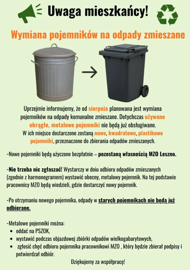 Grafika przedstawia komunikat informujący o planowanej od sierpnia wymianie pojemników na odpady komunalne zmieszane w Lesznie. Ilustrowane są dwa pojemniki: stary, okrągły, metalowy po lewej oraz nowy, kwadratowy, plastikowy pojemnik na kółkach po prawej, między nimi strzałka wskazująca zamianę. Obok znajduje się symbol recyklingu.

Treść komunikatu:

    Od sierpnia dotychczasowe okrągłe, metalowe pojemniki nie będą już obsługiwane.

    Zostaną zastąpione przez nowe, kwadratowe, plastikowe pojemniki.

    Nowe pojemniki będą użyczone bezpłatnie i pozostaną własnością MZO Leszno.

    Nie trzeba nic zgłaszać – wystarczy wystawić obecny metalowy pojemnik w dniu odbioru śmieci (zgodnie z harmonogramem), a pracownicy MZO dostarczą nowy.

    Po otrzymaniu nowego pojemnika odpady w starych pojemnikach nie będą odbierane.

    Stare, metalowe pojemniki można:

        oddać na PSZOK,

        wystawić podczas zbiórek odpadów wielkogabarytowych,

        zgłosić pracownikowi MZO chęć ich odebrania (pracownik będzie zbierać podpisy i potwierdzać odbiór).

Na dole znajduje się podziękowanie: Dziękujemy za współpracę!