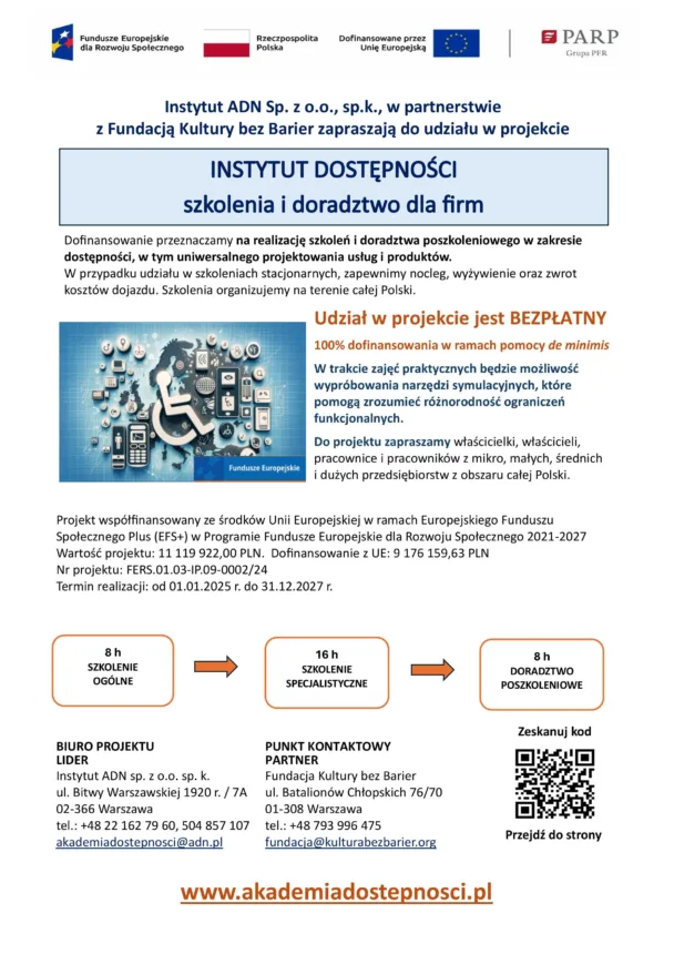 Plakat informacyjny projektu realizowanego przez Instytut ADN sp. z o.o. sp. k. we współpracy z Fundacją Kultury bez Barier. Projekt nosi nazwę „Instytut Dostępności – szkolenia i doradztwo dla firm” i jest w 100% dofinansowany ze środków Unii Europejskiej w ramach programu Fundusze Europejskie dla Rozwoju Społecznego 2021–2027 (EFS+).

Główne informacje:

    Celem projektu jest realizacja szkoleń i doradztwa poszkoleniowego w zakresie dostępności, w tym uniwersalnego projektowania usług i produktów.

    Szkolenia odbywają się w całej Polsce i obejmują:

        8 godzin szkolenia ogólnego,

        16 godzin szkolenia specjalistycznego,

        8 godzin doradztwa poszkoleniowego.

    W przypadku szkoleń stacjonarnych zapewniony jest nocleg, wyżywienie oraz zwrot kosztów dojazdu.

    W trakcie zajęć przewidziane jest korzystanie z narzędzi symulacyjnych, które pomagają zrozumieć ograniczenia funkcjonalne różnych grup osób.

    Projekt skierowany do właścicieli, właścicielek, pracowników i pracowniczek mikro, małych, średnich i dużych przedsiębiorstw z całej Polski.

    Udział w projekcie jest bezpłatny w ramach pomocy de minimis.

Dane kontaktowe:

    Lider projektu:
    Instytut ADN, ul. Bitwy Warszawskiej 1920 r. / 7A, 02-366 Warszawa
    Tel.: +48 22 162 79 60, 504 857 107
    E-mail: akademiadostepnosci@adn.pl

    Partner – Fundacja Kultury bez Barier:
    ul. Batalionów Chłopskich 76/70, 01-308 Warszawa
    Tel.: +48 793 996 475
    E-mail: fundacja@kulturabezbarier.org

Na dole plakatu znajduje się kod QR prowadzący na stronę internetową projektu: www.akademiadostepnosci.pl