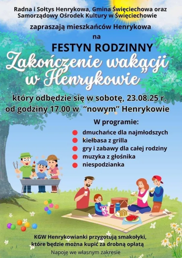 Plakat informujący o festynie rodzinnym „Zakończenie wakacji w Henrykowie”. Na górze znajduje się napis: „Radna i Sołtys Henrykowa, Gmina Święciechowa oraz Samorządowy Ośrodek Kultury w Święciechowie zapraszają mieszkańców Henrykowa na Festyn Rodzinny Zakończenie wakacji w Henrykowie”. Podano datę wydarzenia: sobota, 23 sierpnia 2025 r., godzina 17:00, miejsce: „Nowe” Henrykowo.

W programie wymieniono: dmuchańce dla najmłodszych, kiełbasę z grilla, gry i zabawy dla całej rodziny, muzykę z głośnika oraz niespodziankę.

Na dole informacja: „KGW Henrykowianki przygotują smakołyki, które będzie można kupić za drobną opłatą. Napoje we własnym zakresie”.

Ilustracje przedstawiają postaci grillujące, bawiące się na świeżym powietrzu oraz rodzinę siedzącą na kocu piknikowym, otoczoną kolorowymi piłeczkami i jedzeniem.